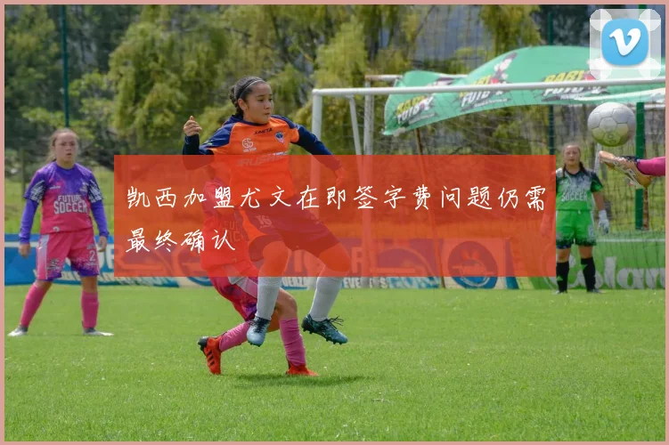 凯西加盟尤文在即签字费问题仍需最终确认