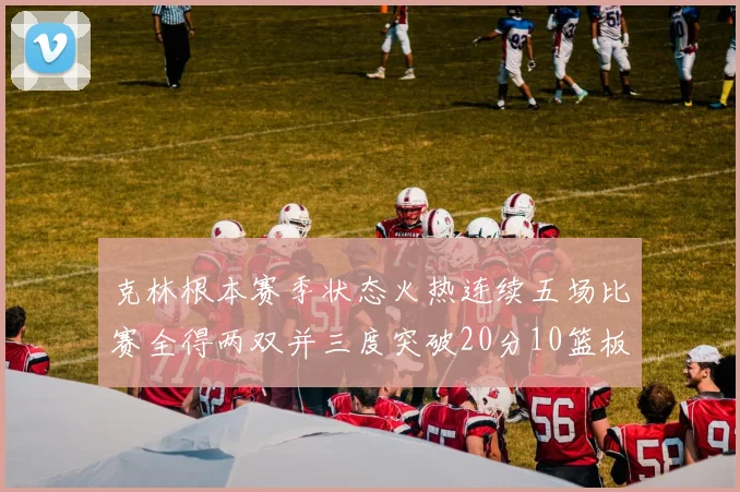 克林根本赛季状态火热连续五场比赛全得两双并三度突破20分10篮板大关