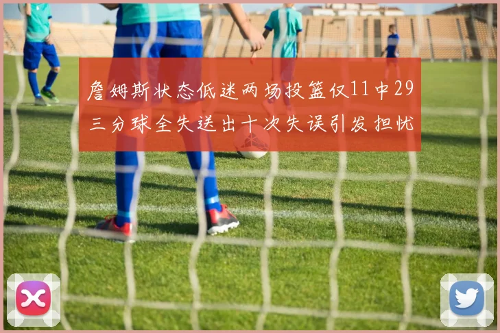 詹姆斯状态低迷两场投篮仅11中29三分球全失送出十次失误引发担忧