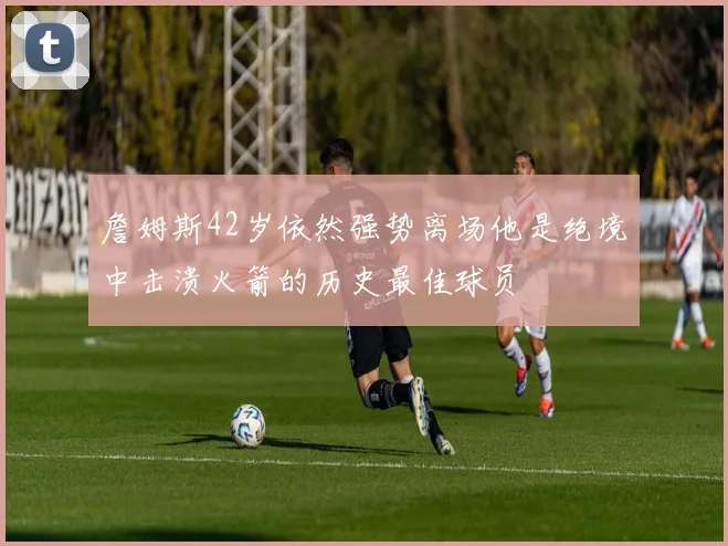 詹姆斯42岁依然强势离场他是绝境中击溃火箭的历史最佳球员