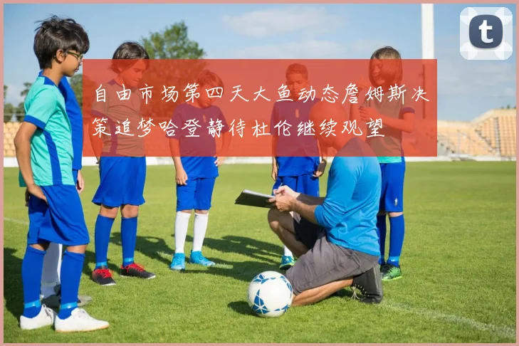 自由市场第四天大鱼动态詹姆斯决策追梦哈登静待杜伦继续观望