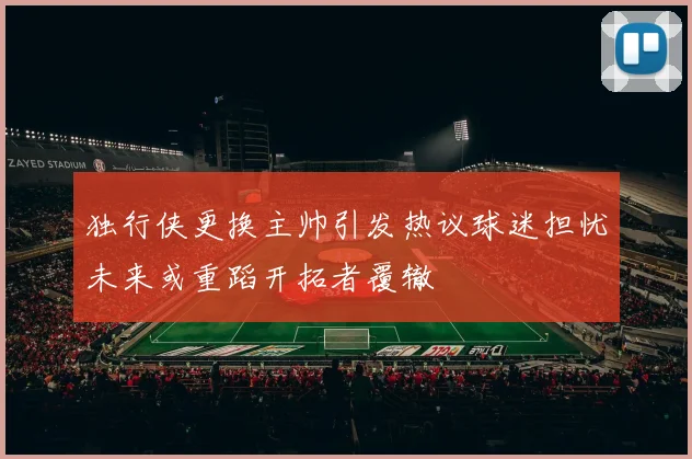 独行侠更换主帅引发热议球迷担忧未来或重蹈开拓者覆辙