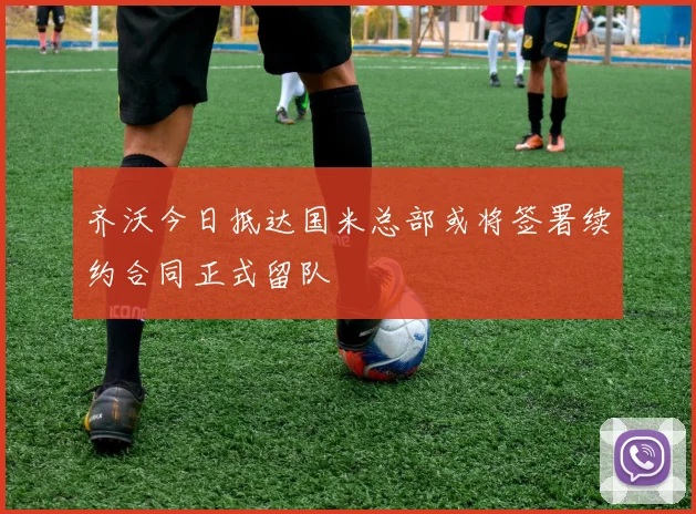 齐沃今日抵达国米总部或将签署续约合同正式留队