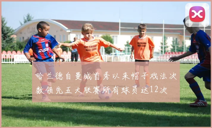 哈兰德自曼城首秀以来帽子戏法次数领先五大联赛所有球员达12次
