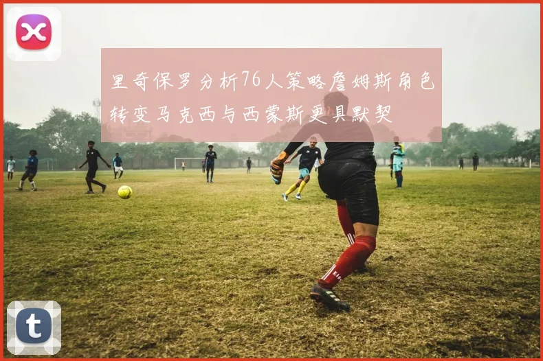 里奇保罗分析76人策略詹姆斯角色转变马克西与西蒙斯更具默契