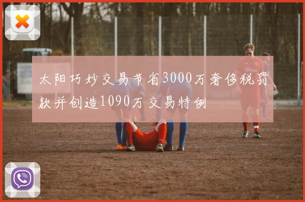 太阳巧妙交易节省3000万奢侈税罚款并创造1090万交易特例