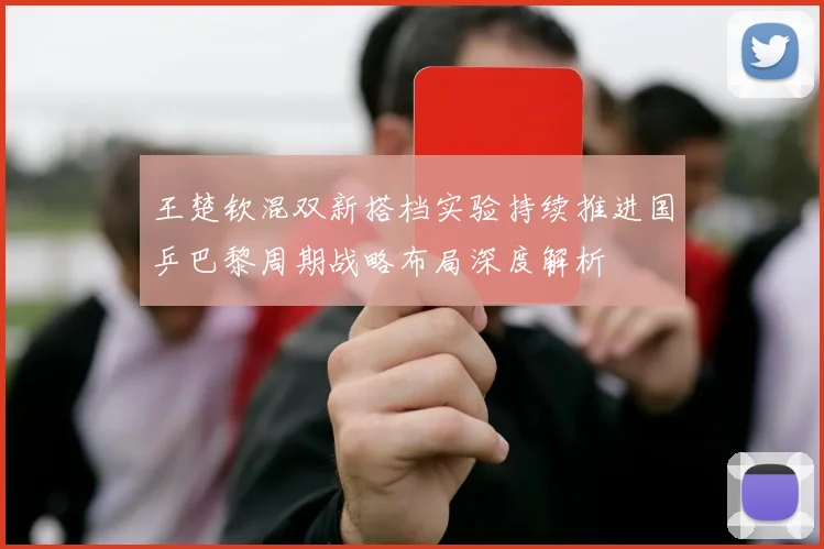 王楚钦混双新搭档实验持续推进国乒巴黎周期战略布局深度解析