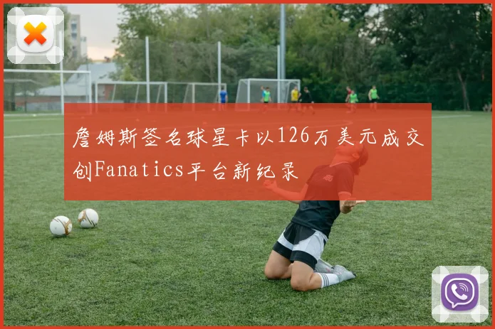 詹姆斯签名球星卡以126万美元成交创Fanatics平台新纪录