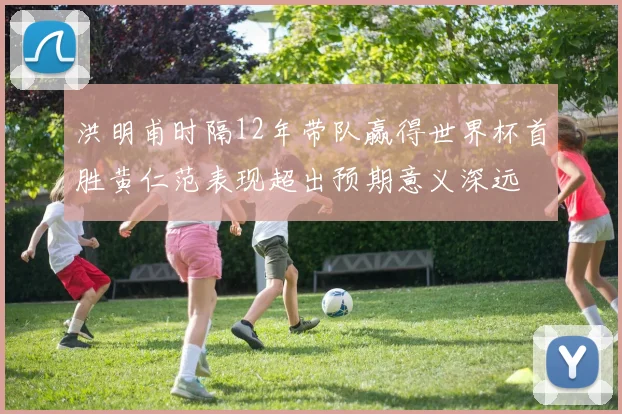 洪明甫时隔12年带队赢得世界杯首胜黄仁范表现超出预期意义深远