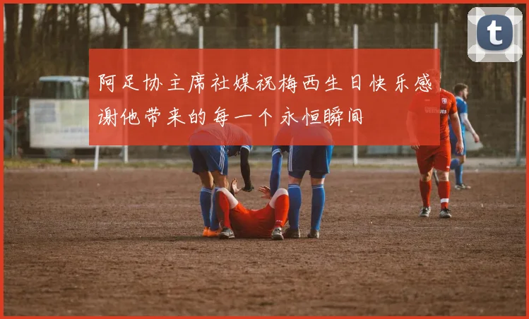 阿足协主席社媒祝梅西生日快乐感谢他带来的每一个永恒瞬间