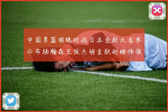 中国男篮明晚对战日本全新大名单公布杨瀚森王俊杰胡金秋赵继伟领衔出战