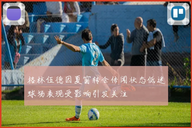 格林伍德因夏窗转会传闻状态低迷球场表现受影响引发关注