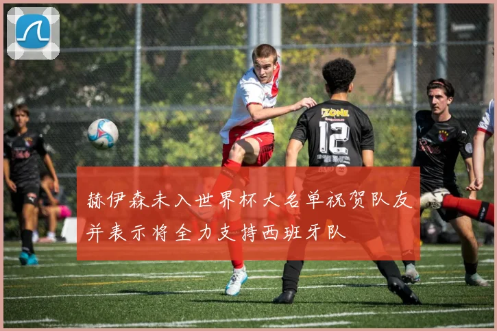 赫伊森未入世界杯大名单祝贺队友并表示将全力支持西班牙队
