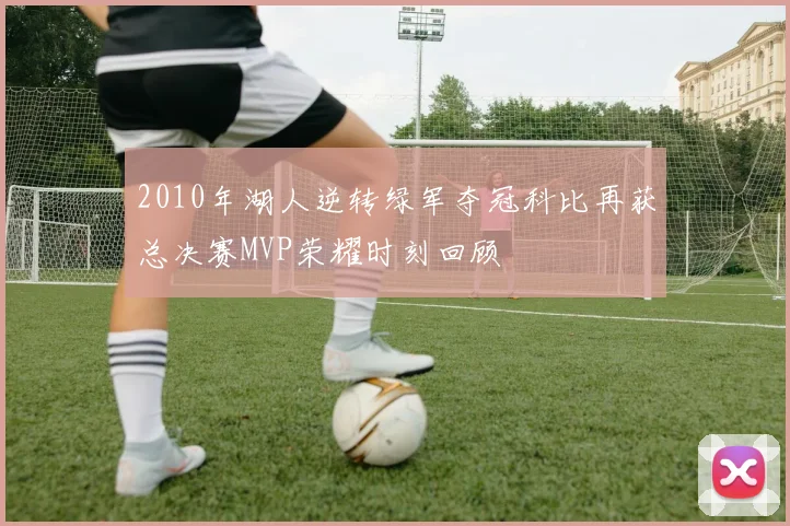 2010年湖人逆转绿军夺冠科比再获总决赛MVP荣耀时刻回顾