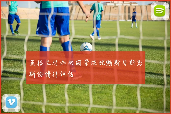 英格兰对加纳前景堪忧赖斯与斯彭斯伤情待评估