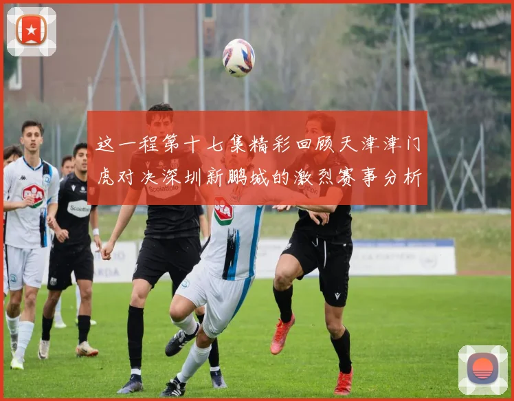这一程第十七集精彩回顾天津津门虎对决深圳新鹏城的激烈赛事分析与亮点解读