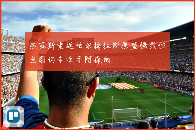 热苏斯重返帕尔梅拉斯愿望强烈但当前仍专注于阿森纳