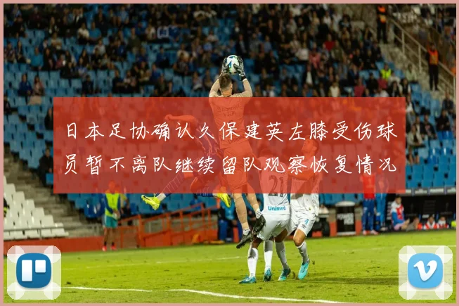 日本足协确认久保建英左膝受伤球员暂不离队继续留队观察恢复情况