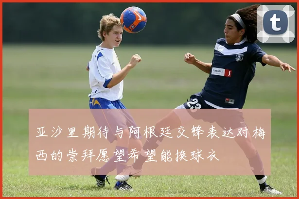 亚沙里期待与阿根廷交锋表达对梅西的崇拜愿望希望能换球衣