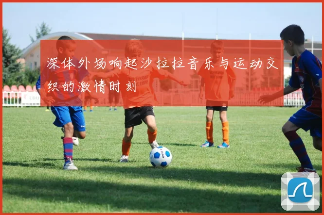 深体外场响起沙拉拉音乐与运动交织的激情时刻