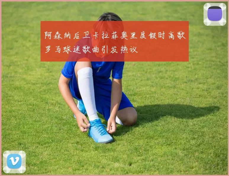 阿森纳后卫卡拉菲奥里度假时高歌罗马球迷歌曲引发热议