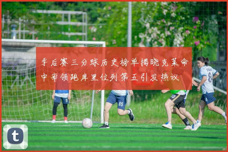 季后赛三分球历史榜单揭晓克莱命中率领跑库里位列第五引发热议