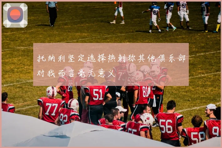 托纳利坚定选择热刺称其他俱乐部对我而言毫无意义