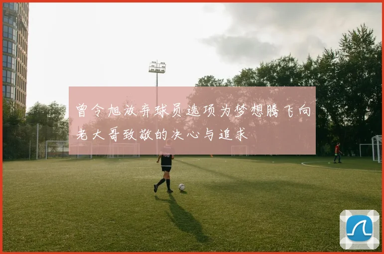 曾令旭放弃球员选项为梦想腾飞向老大哥致敬的决心与追求