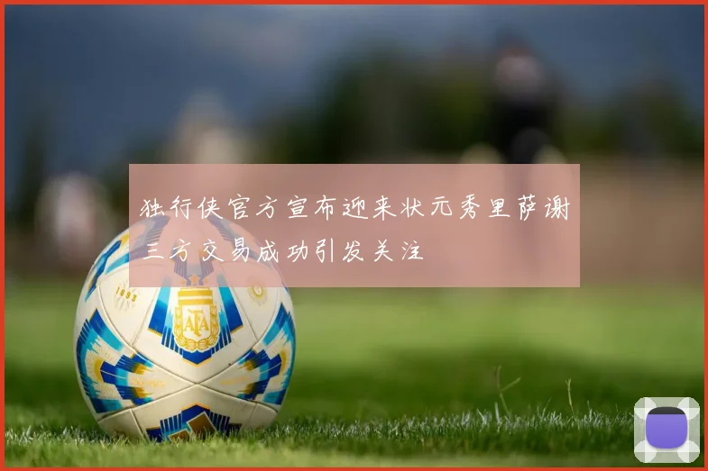 独行侠官方宣布迎来状元秀里萨谢三方交易成功引发关注