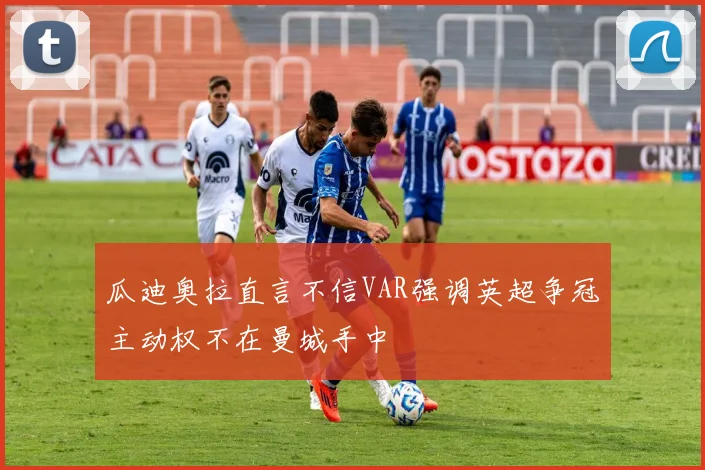瓜迪奥拉直言不信VAR强调英超争冠主动权不在曼城手中