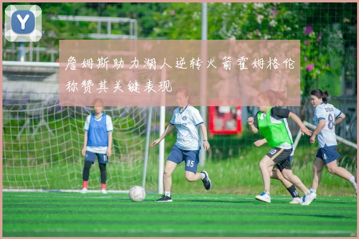 詹姆斯助力湖人逆转火箭霍姆格伦称赞其关键表现
