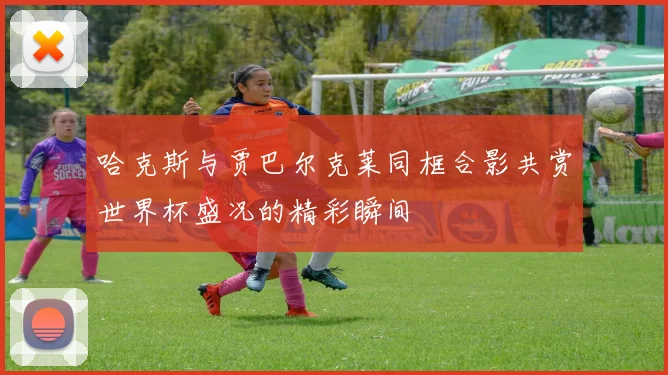 哈克斯与贾巴尔克莱同框合影共赏世界杯盛况的精彩瞬间