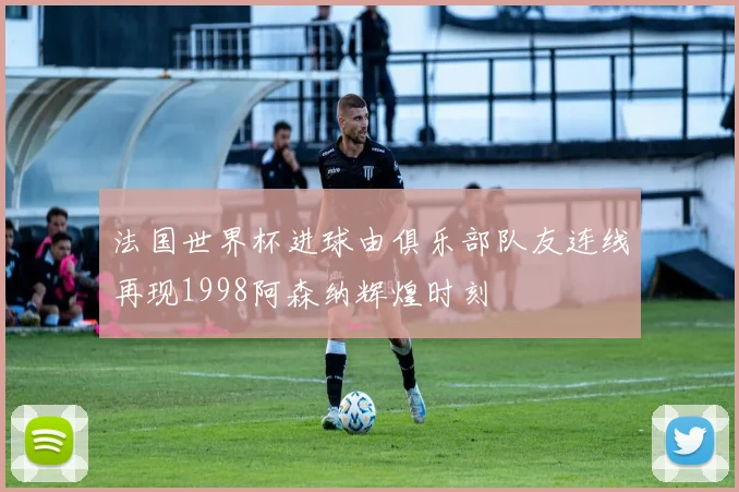 法国世界杯进球由俱乐部队友连线再现1998阿森纳辉煌时刻