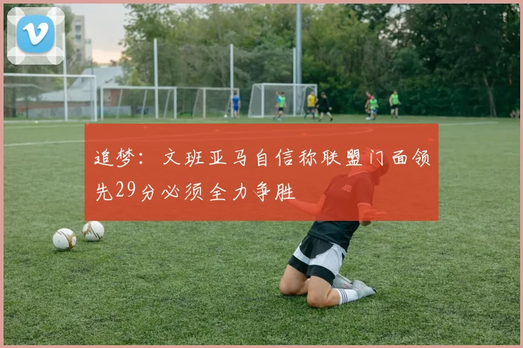 追梦：文班亚马自信称联盟门面领先29分必须全力争胜