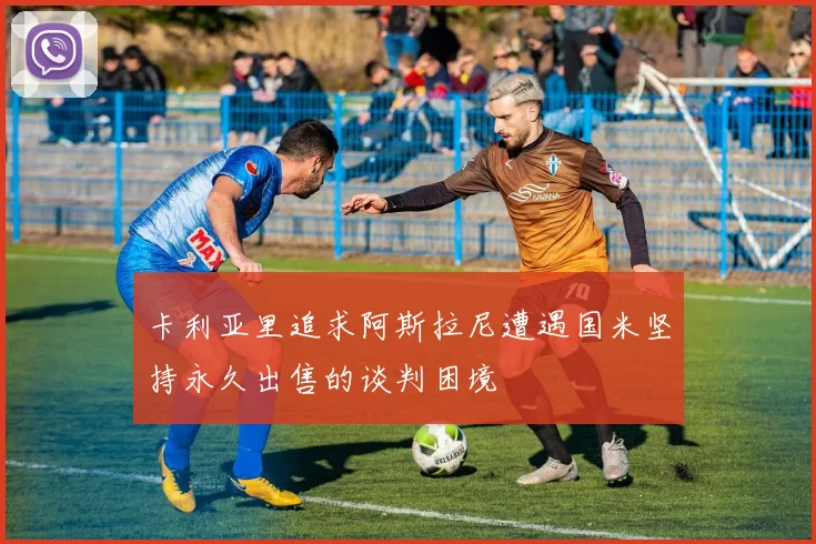 卡利亚里追求阿斯拉尼遭遇国米坚持永久出售的谈判困境